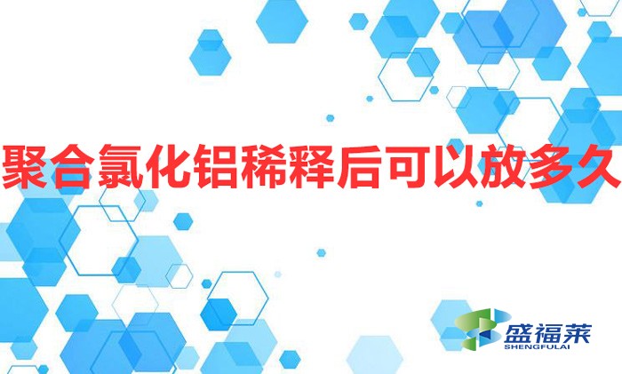 聚合氯化铝稀释后可以放多久（聚合氯化铝配比过期吗）