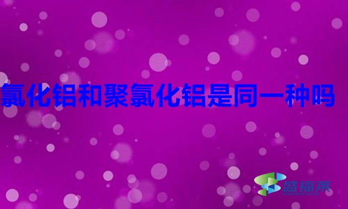 氯化铝和聚氯化铝是同一种吗(聚合氯化铝与氯化铝是不是一样的)