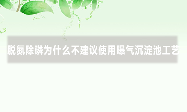 脱氮除磷为什么不建议使用曝气沉淀池工艺