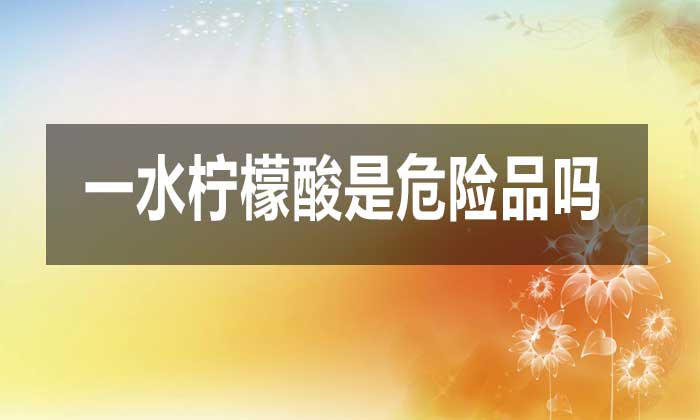 一水柠檬酸是危险品吗?对人体有哪些危害?